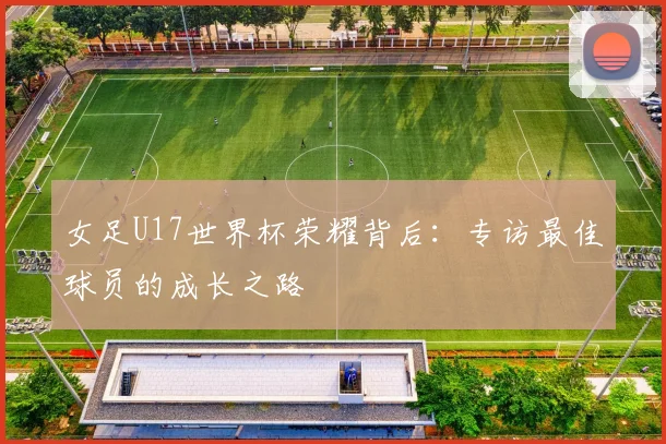 女足U17世界杯荣耀背后：专访最佳球员的成长之路
