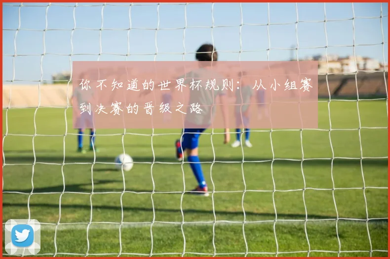 你不知道的世界杯规则：从小组赛到决赛的晋级之路
