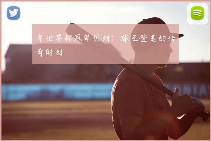 年世界杯冠军贝利：球王登基的传奇时刻