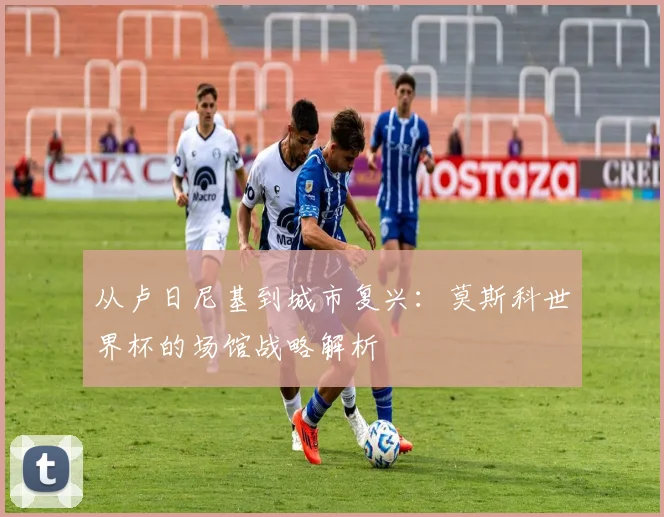 从卢日尼基到城市复兴：莫斯科世界杯的场馆战略解析