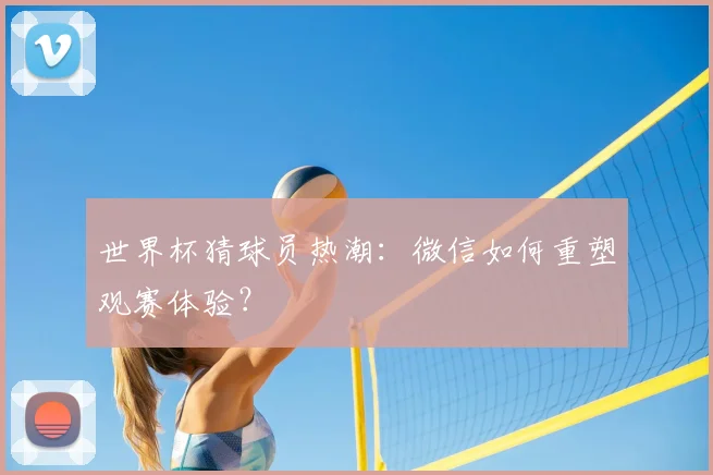 世界杯猜球员热潮：微信如何重塑观赛体验？