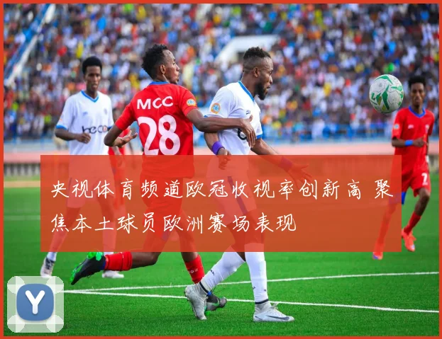 央视体育频道欧冠收视率创新高 聚焦本土球员欧洲赛场表现