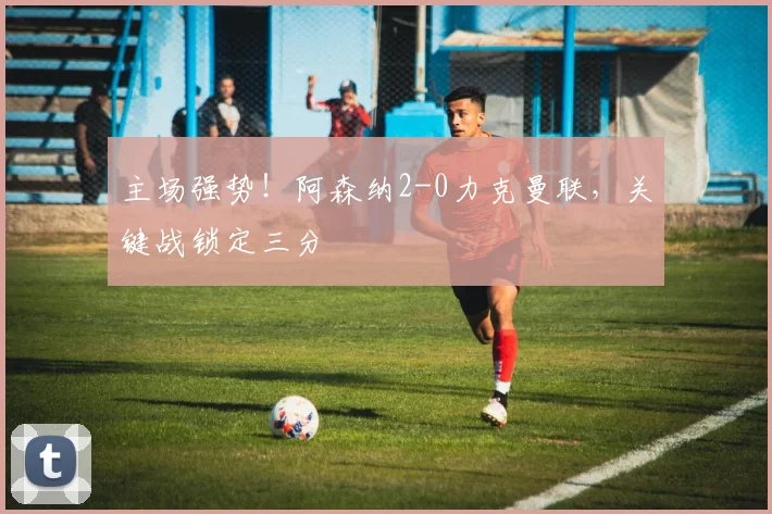 主场强势！阿森纳2-0力克曼联，关键战锁定三分