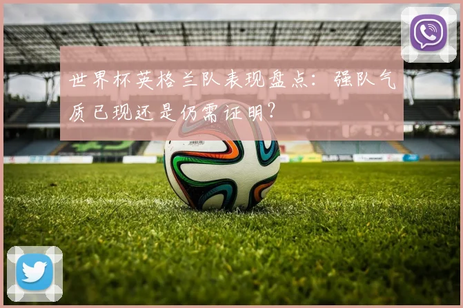 世界杯英格兰队表现盘点：强队气质已现还是仍需证明？