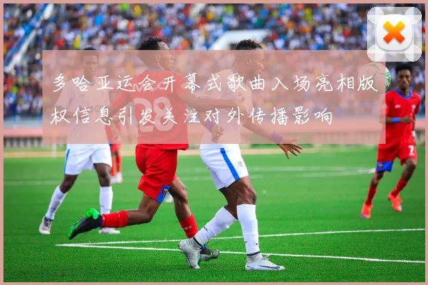 多哈亚运会开幕式歌曲入场亮相版权信息引发关注对外传播影响