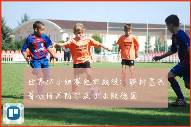 世界杯小组赛经典战役：解析墨西哥如何用防守反击击败德国