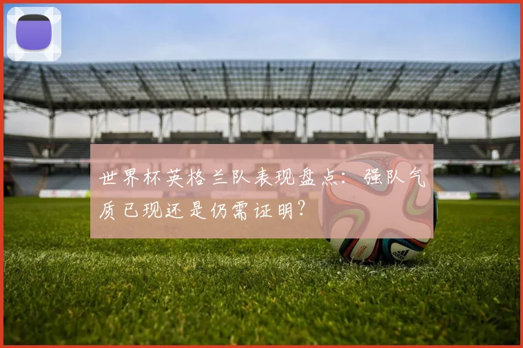 世界杯英格兰队表现盘点：强队气质已现还是仍需证明？