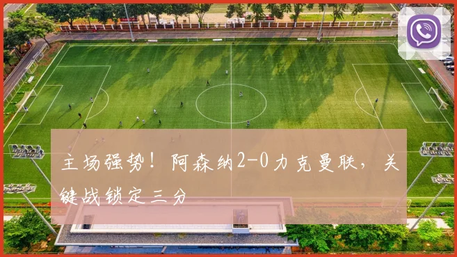 主场强势！阿森纳2-0力克曼联，关键战锁定三分