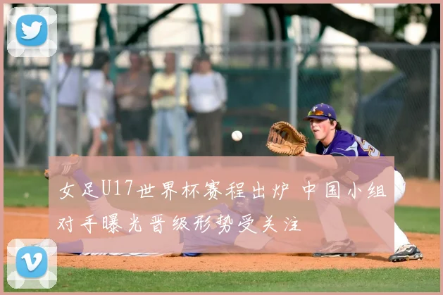 女足U17世界杯赛程出炉 中国小组对手曝光晋级形势受关注