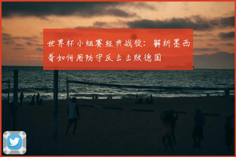 世界杯小组赛经典战役：解析墨西哥如何用防守反击击败德国