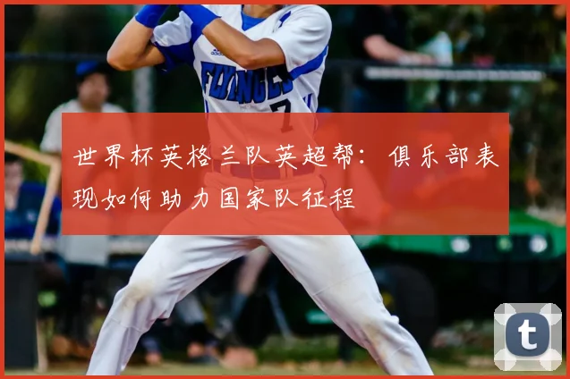 世界杯英格兰队英超帮：俱乐部表现如何助力国家队征程