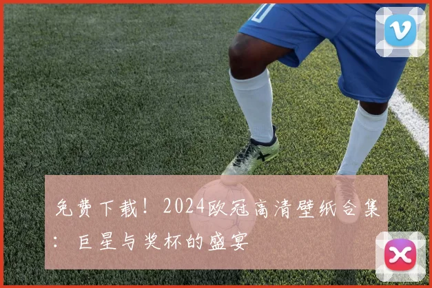 免费下载！2024欧冠高清壁纸合集：巨星与奖杯的盛宴