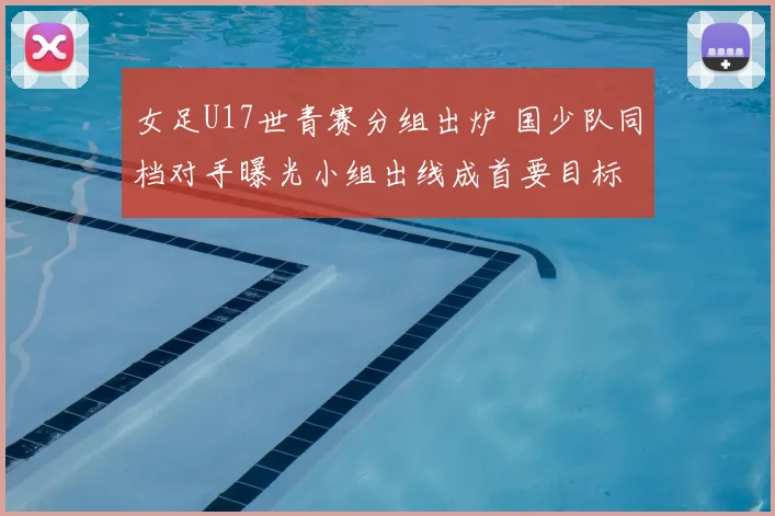 女足U17世青赛分组出炉 国少队同档对手曝光小组出线成首要目标