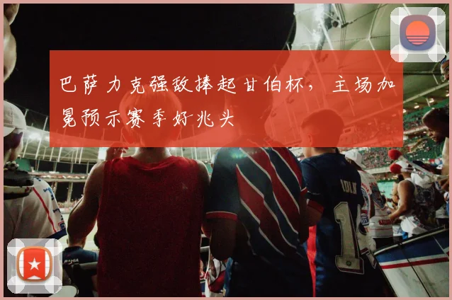 巴萨力克强敌捧起甘伯杯，主场加冕预示赛季好兆头