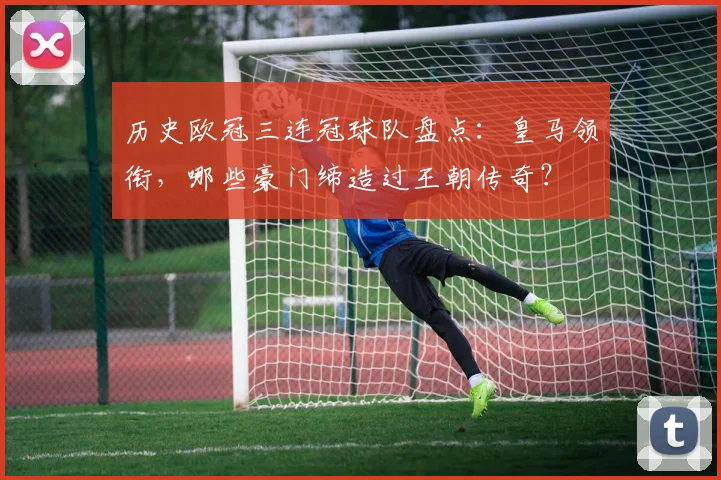 历史欧冠三连冠球队盘点：皇马领衔，哪些豪门缔造过王朝传奇？