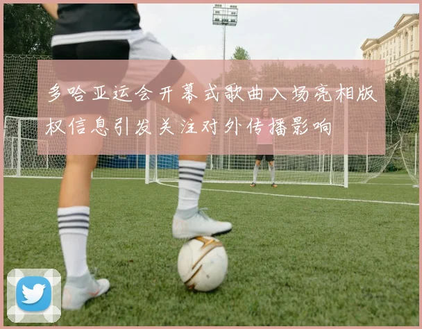 多哈亚运会开幕式歌曲入场亮相版权信息引发关注对外传播影响