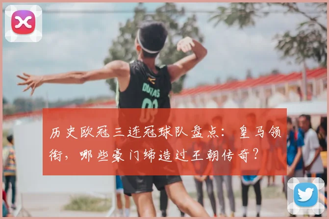 历史欧冠三连冠球队盘点：皇马领衔，哪些豪门缔造过王朝传奇？